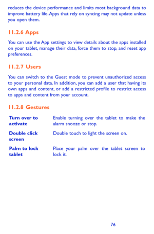 Page 767677
reduces the device performance and limits most background data to improve battery life. Apps that rely on syncing may not update unless you open them. 
11.2.6  Apps
You can use the App settings to view details about the apps installed on your tablet, manage their data, force them to stop, and reset app preferences.
11.2.7  Users
You can switch to the Guest mode to prevent unauthorized access to your personal data. In addition, you can add a user that having its own apps and content, or add a...