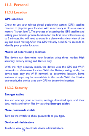 Page 777677
11.3 Personal
11.3.1 Location
GPS satellites 
Check to use your tablet’s global positioning system (GPS) satellite receiver to pinpoint your location with an accuracy as close as several meters ("street level"). The process of accessing the GPS satellite and setting your tablet's precise location for the first time will require up to 5 minutes. You will need to stand in a place with a clear view of the sky and avoid moving. After this, GPS will only need 20-40 seconds to identify your...