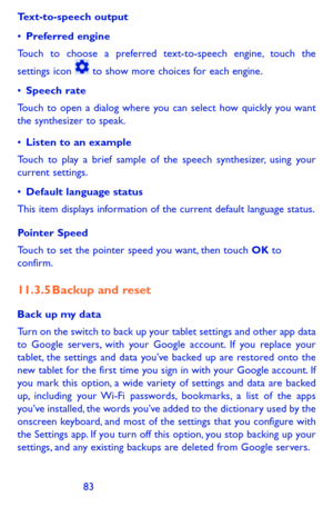 Page 838283
Text-to-speech output
•	Preferred engine
Touch to choose a preferred text-to-speech engine, touch the 
settings icon  to show more choices for each engine. 
•	Speech rate
Touch to open a dialog where you can select how quickly you want the synthesizer to speak.
•	Listen to an example
Touch to play a brief sample of the speech synthesizer, using your current settings.
•	Default language status
This item displays information of the current default language status.
Pointer Speed
Touch to set the...