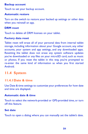 Page 848485
Backup account
Touch to set your backup account. 
Automatic restore
Turn on the switch to restore your backed up settings or other data when you reinstall an app. 
DRM reset 
Touch to delete all DRM licenses on your tablet.
Factory data reset
Tablet reset will erase all of your personal data from internal tablet storage, including information about your Google account, any other accounts, your system and app settings, and any downloaded apps. Resetting the tablet does not erase any system software...