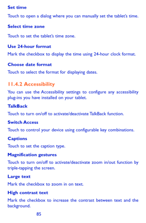 Page 858485
Set time
Touch to open a dialog where you can manually set the tablet’s time.
Select time zone 
Touch to set the tablet’s time zone.
Use 24-hour format 
Mark the checkbox to display the time using 24-hour clock format.
Choose date format 
Touch to select the format for displaying dates.
11.4.2  Accessibility
You can use the Accessibility settings to configure any accessibility plug-ins you have installed on your tablet.
TalkBack
Touch to turn on/off to activate/deactivate TalkBack function.
Switch...