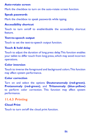 Page 868687
Auto-rotate screen
Mark the checkbox to turn on the auto-rotate screen function.
Speak passwords
Mark the checkbox to speak passwords while typing.
Accessibility shortcut
Touch to turn on/off to enable/disable the accessibility shortcut feature.
Text-to-speech output
Touch to set the text-to-speech output function.
Touch & hold delay
Touch to adjust the duration of long press delay. This function enables your tablet to differ touch from long press, which may avoid incorrect operations.
Color...