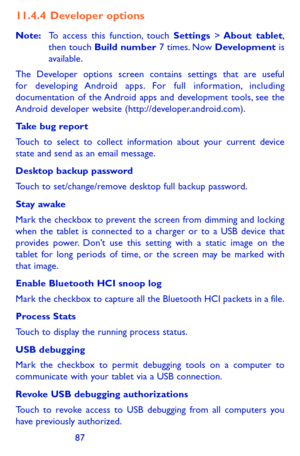 Page 878687
11.4.4  Developer options
Note: To access this function, touch Settings > About  tablet, then touch Build number 7 times. Now Development is available.
The Developer options screen contains settings that are useful for developing Android apps. For full information, including documentation of the Android apps and development tools, see the Android developer website (http://developer.android.com).
Take bug report 
Touch to select to collect information about your current device state and send as an...