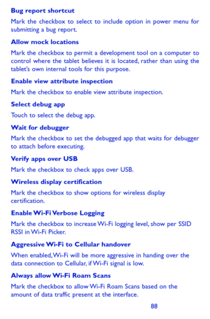 Page 888889
Bug report shortcut
Mark the checkbox to select to include option in power menu for submitting a bug report.
Allow mock locations
Mark the checkbox to permit a development tool on a computer to control where the tablet believes it is located, rather than using the tablet’s own internal tools for this purpose.
Enable view attribute inspection
Mark the checkbox to enable view attribute inspection.
Select debug app 
Touch to select the debug app.
Wait for debugger
Mark the checkbox to set the debugged...