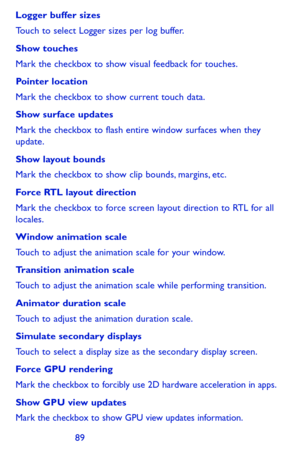 Page 898889
Logger buffer sizes
Touch to select Logger sizes per log buffer.
Show touches
Mark the checkbox to show visual feedback for touches.
Pointer location
Mark the checkbox to show current touch data.
Show surface updates
Mark the checkbox to flash entire window surfaces when they update.
Show layout bounds
Mark the checkbox to show clip bounds, margins, etc.
Force RTL layout direction
Mark the checkbox to force screen layout direction to RTL for all locales.
Window animation scale
Touch to adjust the...