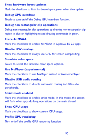Page 909091
Show hardware layers updates
Mark the checkbox to flash hardware layers green when they update.
Debug GPU overdraw
Touch to turn on/off the Debug GPU overdraw function.
Debug non-rectangular clip operations
Debug non-rectangular clip operations by drawing non-rectangular clip region in blue or highlighting tested drawing commands in green.
Force 4x MSAA
Mark the checkbox to enable 4x MSAA in OpenGL ES 2.0 apps.
Disable HW overlays
Mark the checkbox to always use GPU for screen compositing.
Simulate...