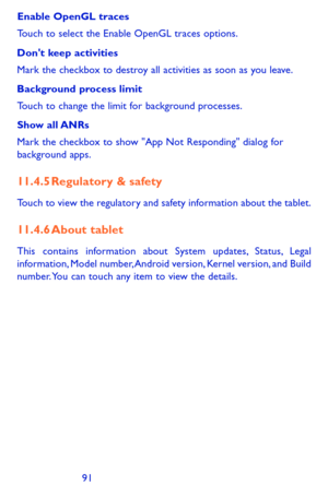 Page 919091
Enable OpenGL traces
Touch to select the Enable OpenGL traces options.
Don't keep activities
Mark the checkbox to destroy all activities as soon as you leave.
Background process limit
Touch to change the limit for background processes.
Show  all ANRs
Mark the checkbox to show "App Not Responding" dialog for background apps.
11.4.5 Regulatory & safety
Touch to view the regulatory and safety information about the tablet.
11.4.6 About tablet
This contains information about System updates,...