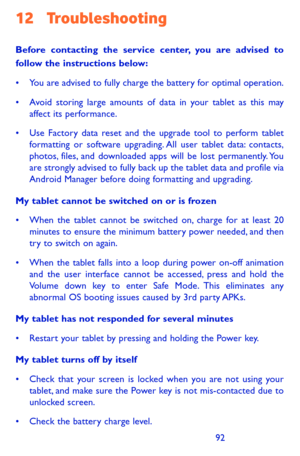 Page 929293
12 Troubleshooting 
Before contacting the service center, you are advised to follow the instructions below:
•	 You	are	advised	 to	fully	 charge	 the	battery	 for	optimal	 operation.
•	 Avoid	 storing	large	amounts	 of	data	 in	your	 tablet	 as	this	 may	affect its performance.
•	 Use	 Factory	 data	reset	 and	the	upgrade	 tool	to	perform	 tablet	formatting or software upgrading. All user tablet data: contacts, photos, files, and downloaded apps will be lost permanently. You are strongly advised to...
