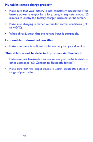 Page 939293
My tablet cannot charge properly
•	 Make	sure	that	your	 battery	 is	not	 completely	 discharged;	if	 the	battery power is empty for a long time, it may take around 20 minutes to display the battery charger indicator on the screen.
•	 Make	 sure	charging	 is	carried	 out	under	 normal	 conditions	 (0°C	to +40°C).
•	 When	abroad,	check	 that	the	voltage	 input	is	compatible.
I am unable to download new files
•	 Make	 sure	there	 is	sufficient	 tablet	memory	 for	your	 download.
The tablet cannot be...