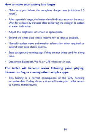 Page 9494
How to make your battery last longer
•	 Make	sure	you	follow	 the	complete	 charge	time	(minimum	 2.5	hours).
•	 After	a	partial	 charge, 	the	 battery	 level	indicator	 may	not	be	exact.	Wait for at least 20 minutes after removing the charger to obtain an exact indication.
•	 Adjust	 the	brightness	 of	screen	 as	appropriate.
•	 Extend	 the	email	 auto-check	 interval	for	as	long	 as	possible.
•	 Manually	 update	news	and	weather	 information	 when	required, 	or	extend their auto-check interval.
•...