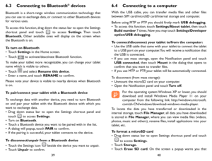 Page 203940
6.3 Connecting to Bluetooth® devices 
Bluetooth is a short-range wireless communication technology that you can use to exchange data, or connect to other Bluetooth devices for various uses. 
To access this function, drag down the status bar to open the Settings shortcut panel and touch  to access Settings. Then  touch Bluetooth, Other available ones will display on the screen when the Bluetooth is on.
To turn on Bluetooth•	Touch Settings in the Home screen.•	Touch  to activate/deactivate Bluetooth...