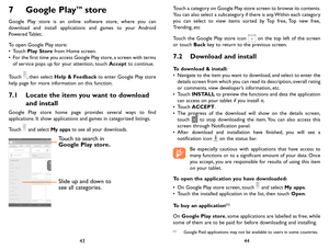 Page 224344
7 Google PlayTM store 
Google Play store is an online software store, where you can download and install applications and games to your Android Powered Tablet.
To open Google Play store:•	Touch Play Store from Home screen.•	For the first time you access Google Play store, a screen with terms of service pops up for your attention, touch Accept to continue.
Touch , then select Help & Feedback to enter Google Play store help page for more information on this function.
7.1 Locate the item you want to...