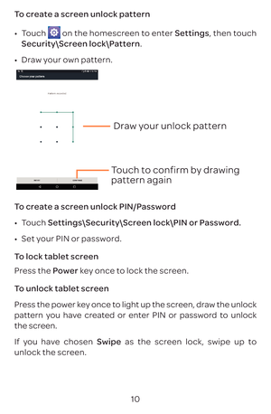 Page 1310
To create a screen unlock pattern 
•	
Touch 
 on the homescreen to enter Settings, then touch 
Security\Screen lock\Pattern.
•	 Draw your own pattern.
Draw your unlock pattern 
Touch to confirm by drawing 
pattern again
To create a screen unlock PIN/Password
•	 Touch  Settings\Security\Screen lock\PIN or Password.
•	 Set your PIN or password.
To lock tablet screen
Press the Power key once to lock the screen.
To unlock tablet screen
Press the power key once to light up the screen, draw the unlock...