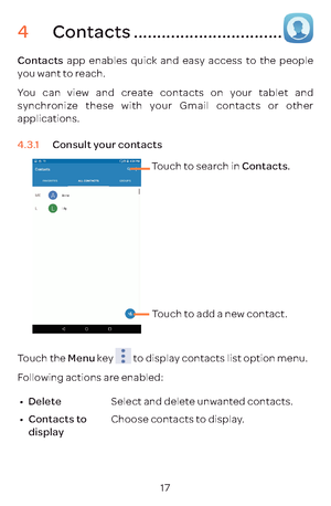 Page 2017
4 Contacts ................................
Contacts  app enables quick and easy access to the people 
you want to reach. 
You can view and create contacts on your tablet and 
synchronize these with your Gmail contacts or other 
applications.
4.3.1  Consult your contacts
Touch to search in Contacts.
Touch to add a new cont act.
Touch the Menu  key 
 to display contacts list option menu. 
Following actions are enabled:
•	 Delete  Select and delete unwanted contacts.
•	 Contacts to 
display Choose...