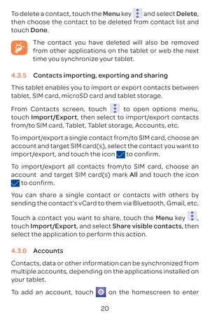 Page 2320
To delete a contact, touch the Menu key 
 and select Delete, 
then choose the contact to be deleted from contact list and 
touch  Done.
  The contact you have deleted will also be removed 
from other applications on the tablet or web the next 
time you synchronize your tablet.
4.3.5  Contacts importing, exporting and sharing
This tablet enables you to import or export contacts between 
tablet, SIM card, microSD card and tablet storage.
From Contacts screen, touch 
 to open options menu, 
touch...