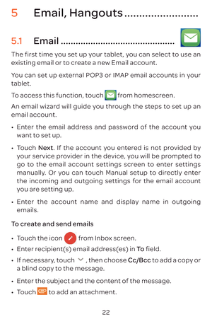 Page 2522
5 Email, Hangouts .........................
5.1  Email ..............................................   
The first time you set up your tablet, you can select to use an 
existing email or to create a new Email account. 
You can set up external POP3 or IMAP email accounts in your 
tablet.
To access this function, touch 
 from homescreen.
An email wizard will guide you through the steps to set up an 
email account.
•	 Enter the email address and password of the account you 
want to set up.
•	 Touch...