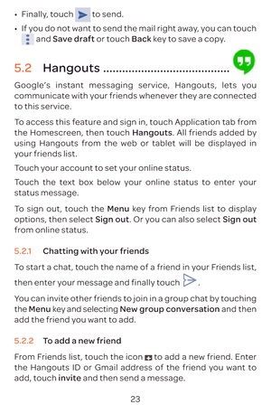 Page 2623
•	
Finally, touch 
 to send.
•	 If you do not want to send the mail right away, you can touch 
 and  Save draft or touch Back key to save a copy.
5.2  Hangouts ........................................
Google’s instant messaging service, Hangouts, lets you 
communicate with your friends whenever they are connected 
to this service. 
To access this feature and sign in, touch Application tab from 
the Homescreen, then touch Hangouts. All friends added by 
using Hangouts from the web or tablet will be...