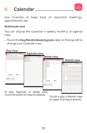 Page 2825
6 Calendar ................................
Use Calendar to keep track of important meetings, 
appointments, etc.
Multimode view
You can display the Calendar in weekly, monthly, or agenda 
view. 
•	Touch the Day/Month/Week/Agenda  label on the top left to 
change your Calendar view.
In Day, Agenda, or Week view, 
touch an event to view its details.
Touch a day in Month view 
to open that day's events.
Agenda view
Week view
Month view
Day view 