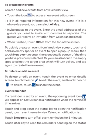 Page 2926
To create new events
You can add new events from any Calendar view. 
•	
Touch the icon 
 to access new event edit screen.
•	 Fill in all required information for this new event. If it is a 
whole-day event, you can select All day.
•	 Invite guests to the event. Enter the email addresses of the 
guests you want to invite with commas to separate. The 
guests will receive an invitation from Calendar and Email.
•	 When finished, touch DONE from the top of the screen.
To quickly create an event from Week...
