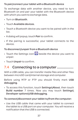Page 4037
To pair/connect your tablet with a Bluetooth device 
To exchange data with another device, you need to turn 
Bluetooth on and pair your tablet with the Bluetooth device 
with which you want to exchange data.
•	
Turn on Bluetooth.
•	 Touch  Available devices.
•	 Touch a Bluetooth device you want to be paired with in the 
list.
•	 A dialog will popup, touch Pair to confirm.
•	 If the pairing is successful, your tablet connects to the 
device.
To disconnect/unpair from a Bluetooth device
•	 Touch the...