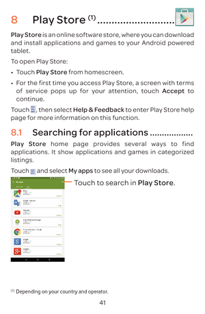 Page 4441
8 Play Store (1) ...........................
Play Store is an online software store, where you can download 
and install applications and games to your Android powered 
tablet.
To open Play Store:
•	Touch  Play Store from homescreen.
•	 For the first time you access Play Store, a screen with terms 
of service pops up for your attention, touch Accept to 
continue.
Touch 
, then select Help & Feedback to enter Play Store help 
page for more information on this function.
8.1  Searching for applications...