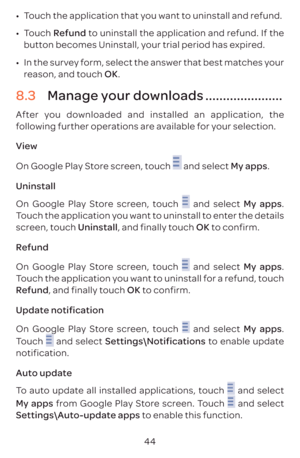 Page 4744
•	
Touch the application that you want to uninstall and refund.
•	 Touch  Refund to uninstall the application and refund. If the 
button becomes Uninstall, your trial period has expired.
•	 In the survey form, select the answer that best matches your 
reason, and touch OK.
8.3  Manage your downloads ......................
After you downloaded and installed an application, the 
following further operations are available for your selection. 
View
On Google Play Store screen, touch 
 and select My apps....