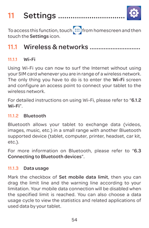 Page 5754
11 Settings ................................
To access this function, touch  from homescreen and then 
touch the Settings icon.
11.1  Wireless & networks .............................
11.1.1  Wi-Fi
Using Wi-Fi you can now to surf the Internet without using 
your SIM card whenever you are in range of a wireless network. 
The only thing you have to do is to enter the  Wi-Fi screen 
and configure an access point to connect your tablet to the 
wireless network.
For detailed instructions on using Wi-Fi,...