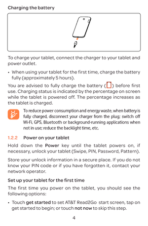 Page 74
Charging the battery
To charge your tablet, connect the charger to your tablet and 
power outlet.
•	
When using your tablet for the first time, charge the battery 
fully (approximately 5  hours).
You are advised to fully charge the battery ( 
  ) before first 
use. Charging status is indicated by the percentage on screen 
while the tablet is powered off. The percentage increases as 
the tablet is charged.
  To reduce power consumption and energy waste, when battery is 
fully charged, disconnect your...