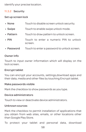 Page 6158
identify your precise location.
11.3.2 
Security
Set up screen lock
•	 None Touch to disable screen unlock security.
•	 Swipe Touch to enable swipe unlock mode.
•	 Pattern Touch to draw pattern to unlock screen.
•	 PIN Touch to enter a numeric PIN to unlock 
screen.
•	 Password Touch to enter a password to unlock screen.
Owner info
Touch to input owner information which will display on the 
lock screen.
Encrypt tablet
You can encrypt your accounts, settings,download apps and 
their data, media and...