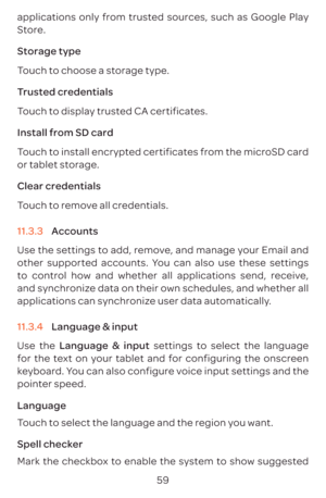 Page 6259
applications only from trusted sources, such as Google Play 
Store.
Storage type
Touch to choose a storage type.
Trusted credentials
Touch to display trusted CA certificates.
Install from SD card
Touch to install encrypted certificates from the microSD card 
or tablet storage.
Clear credentials
Touch to remove all credentials.
11.3.3 
Accounts 
Use the settings to add, remove, and manage your Email and 
other supported accounts. You can also use these settings 
to control how and whether all...