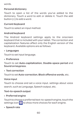 Page 6360
words.
Personal dictionary
Touch to open a list of the words you’ve added to the 
dictionary. Touch a word to edit or delete it. Touch the add 
button (+) to add a word.
Current Keyboard
Touch to select an input method. 
Android keyboard
The Android keyboard settings apply to the onscreen 
keyboard that is included with your tablet. The correction and 
capitalization features affect only the English version of the 
keyboard. Available options are as follows:
•	
Languages
Touch to set input language.
•...