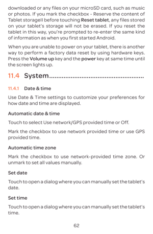 Page 6562
downloaded or any files on your microSD card, such as music 
or photos. If you mark the checkbox - Reserve the content of 
Tablet storageII before touching Reset tablet, any files stored 
on your tablet’s storage will not be erased. If you reset the 
tablet in this way, you’re prompted to re-enter the same kind 
of information as when you first started Android.
When you are unable to power on your tablet, there is another 
way to perform a factory data reset by using hardware keys. 
Press the Volume...