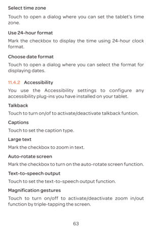 Page 6663
Select time zone 
Touch to open a dialog where you can set the tablet’s time 
zone.
Use 24-hour format 
Mark the checkbox to display the time using 24-hour clock 
format.
Choose date format 
Touch to open a dialog where you can select the format for 
displaying dates.
11.4.2 
Accessibility
You use the Accessibility settings to configure any 
accessibility plug-ins you have installed on your tablet.
Talkback
Touch to turn on/of to activate/deactivate talkback funtion.
Captions
Touch to set the caption...