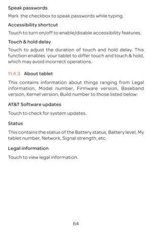 Page 6764
Speak passwords
Mark  the checkbox to speak passwords while typing.
Accessibility shortcut
Touch to turn on/off to enable/disable accessibility features.
Touch & hold delay
Touch to adjust the duration of touch and hold delay. This 
function enables  your tablet to differ touch and touch & hold, 
which may avoid incorrect operations.
11.4.3 
About tablet
This contains information about things ranging from Legal 
information, Model number, Firmware version, Baseband 
version, Kernel version, Build...