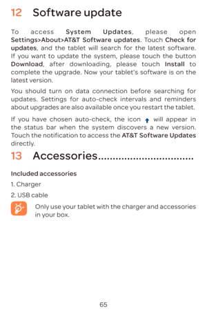 Page 6865
12 Software update
To access System Updates, please open Settings>About>AT&T Software  updates. Touch Check for 
updates, and the tablet will search for the latest software. 
If you want to update the system, please touch the button 
Download , after downloading, please touch  Install to 
complete the upgrade. Now your tablet’s software is on the 
latest version.
You should turn on data connection before searching for 
updates. Settings for auto-check intervals and reminders 
about upgrades are also...