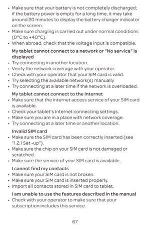 Page 7067
•	
Make sure that your battery is not completely discharged; 
if the battery power is empty for a long time, it may take 
around 20 minutes to display the battery charger indicator 
on the screen.
•	 Make sure charging is carried out under normal conditions 
(0°C to +40°C).
•	 When abroad, check that the voltage input is compatible.
My tablet cannot connect to a network or “No service” is 
displayed
•	 Try connecting in another location.
•	 Verify the network coverage with your operator.
•	 Check with...