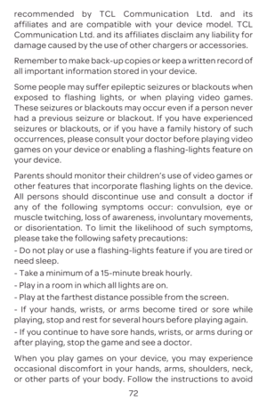 Page 7572
recommended by TCL Communication Ltd. and its 
affiliates and are compatible with your device model. TCL 
Communication Ltd. and its affiliates disclaim any liability for 
damage caused by the use of other chargers or accessories.
Remember to make back-up copies or keep a written record of 
all important information stored in your device.
Some people may suffer epileptic seizures or blackouts when 
exposed to flashing lights, or when playing video games. 
These seizures or blackouts may occur even if...