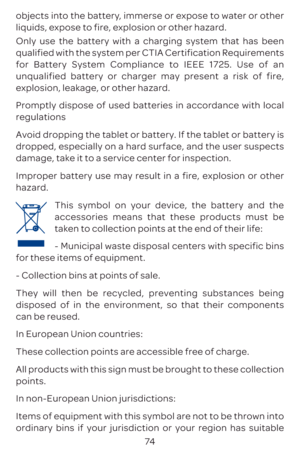 Page 7774
objects into the battery, immerse or expose to water or other 
liquids, expose to fire, explosion or other hazard. 
Only use the battery with a charging system that has been 
qualified with the system per CTIA Certification Requirements 
for Battery System Compliance to IEEE 1725. Use of an 
unqualified battery or charger may present a risk of fire, 
explosion, leakage, or other hazard. 
Promptly dispose of used batteries in accordance with local 
regulations 
Avoid dropping the tablet or battery. If...