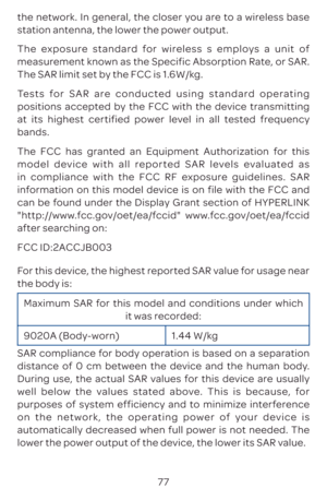 Page 8077
the network. In general, the closer you are to a wireless base 
station antenna, the lower the power output.
The exposure standard for wireless s employs a unit of 
measurement known as the Specific Absorption Rate, or SAR. 
The SAR limit set by the FCC is 1.6W/kg.
Tests for SAR are conducted using standard operating 
positions accepted by the FCC with the device transmitting 
at its highest certified power level in all tested frequency 
bands.
The FCC has granted an Equipment Authorization for this...