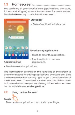 Page 96
1.3 Homescreen ...........................................
You can bring all your favorite icons (applications, shortcuts, 
folders and widgets) to your homescreen for quick access. 
Touch the Home key to switch to Homescreen.
Status bar
•	Status/Notification indicators. 
Favorite tray applications
•	Touch to enter the application.
•	 Touch and hold to remove 
applications.
Application tab
•	
Touch to see all applications.
The Homescreen extends on the right side of the screen to 
allow more space for...