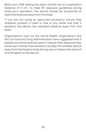 Page 8178
Body-worn SAR testing has been carried out at a separation 
distance of 0 cm. To meet RF exposure guidelines during 
body-worn operation, the device should be positioned at 
least this distance away from the body.
If you are not using an approved accessory ensure that 
whatever product is used is free of any metal and that it 
positions the device the indicated distance away from the 
body.
Organizations such as the World Health Organization and 
the US Food and Drug Administration have suggested that...