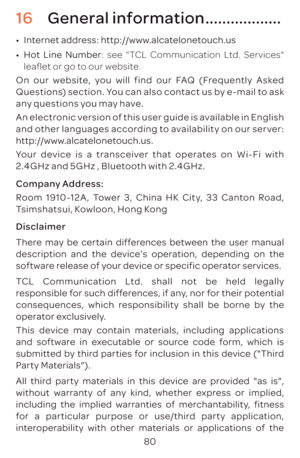 Page 8380
16 General information ..................
•	Internet address: http://www.alcatelonetouch.us
•	 Hot Line Number: see "TCL Communication Ltd. Services" 
leaflet or go to our website.
On our website, you will find our FAQ (Frequently Asked 
Questions) section. You can also contact us by e-mail to ask 
any questions you may have.
An electronic version of this user guide is available in English 
and other languages according to availability on our server: 
http://www.alcatelonetouch.us.
Your device...