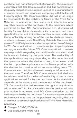 Page 8481
purchaser and non-infringement of copyright. The purchaser 
undertakes that TCL Communication Ltd. has complied with 
all quality obligations incumbent upon it as a manufacturer 
of mobile devices and devices in complying with Intellectual 
Property rights. TCL Communication Ltd. will at no stage 
be responsible for the inability or failure of the Third Party 
Materials to operate on this device or in interaction with 
any other devices of the purchaser. To the maximum extent 
permitted by law, TCL...