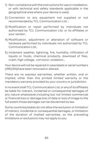 Page 8683
1) 
Non-compliance with the instructions for use or installation, 
or with technical and safety standards applicable in the 
geographical area where your device is used;
2)  Connection to any equipment not supplied or not 
recommended by TCL Communication Ltd. ;
3)  Modification or repair performed by individuals not 
authorised by TCL Communication Ltd. or its affiliates or 
your vendor;
4)  Modification, adjustment or alteration of software or 
hardware performed by individuals not authorized by TCL...