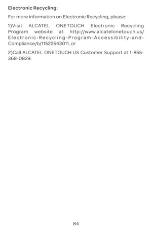 Page 8784
Electronic Recycling:
For more information on Electronic Recycling, please:
1)Visit ALCATEL ONETOUCH Electronic Recycling 
Program website at http://www.alcatelonetouch.us/
Electronic-Recycling-Program-Accessibility-and-
Compliance/b/11522543011, or
2)Call ALCATEL ONETOUCH US Customer Support at 1-855-
368-0829. 