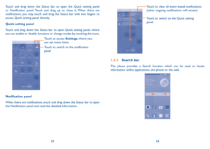 Page 132324
Touch to switch to the Quick setting 
panel 
Touch to clear all event–based notifications 
(other ongoing notifications will remain)
1.3.3 Search bar
The phone provides a Search function which can be used to locate information within applications, the phone or the web. 


Touch and drag down the Status bar to open the Quick setting panel or Notification panel. Touch and drag up to close it. When there are notifications, you may touch and drag the Status bar with two fingers to access Quick setting...