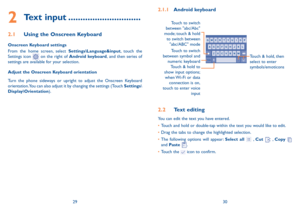 Page 162930
2.1.1 Android keyboard
Touch to switch 
between symbol and  numeric keyboard Touch & hold, then 
select to enter 
symbols/emoticons
Touch & hold to 
show input options;   
when Wi-Fi or data  connection is on, 
touch to enter voice  input
Touch to switch  
between "abc/Abc" 
mode; touch & hold  to  switch between 
"abc/ABC" mode
2.2 Text editing
You can edit the text you have entered.
•	Touch and hold or double-tap within the text you would like to edit.
•	Drag the tabs to change the...