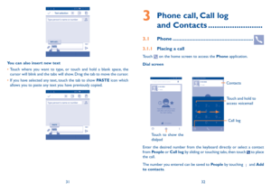 Page 173132
3  
Phone call, Call log  
and Contacts .........................
3.1 Phone ...........................................................
3.1.1 Placing a call
Touch  on the home screen to access the Phone application.
Dial screen
Touch to show the 
dialpad
Touch and hold to 
access voicemail
Contacts
Call log
Enter the desired number from the keyboard directly or select a contact from People or Call log by sliding or touching tabs, then touch  to place the call. 
The number you entered can be saved to...