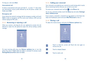 Page 183334
3.1.3 Calling your voicemail 
Your voicemail is provided by your network to avoid missing calls. It works like an answering machine that you can consult at any time. 
To access your voicemail, touch and hold  on the Phone tab.
To set your voicemail number, touch the Menu key and select Settings\Voice call\Voicemail.
If you receive a voicemail, a voicemail icon  appears on the Status bar. Open the Notification panel and touch New Voicemail to hear it.
3.1.4 During a call
To adjust the volume during a...