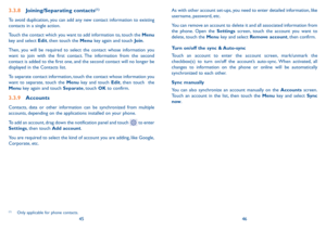 Page 244546
As with other account set-ups, you need to enter detailed information, like username, password, etc.
You can remove an account to delete it and all associated information from the phone. Open the Settings screen, touch the account you want to delete, touch the Menu key and select Remove account, then confirm.
Turn on/off the sync & Auto-sync
Touch an account to enter the account screen, mark/unmark the checkbox(s) to turn on/off the account’s auto-sync. When activated, all changes to information on...